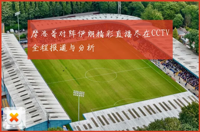 摩洛哥对阵伊朗精彩直播尽在CCTV全程报道与分析