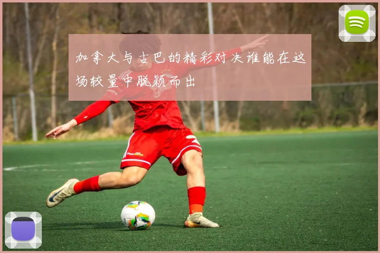 加拿大与古巴的精彩对决谁能在这场较量中脱颖而出