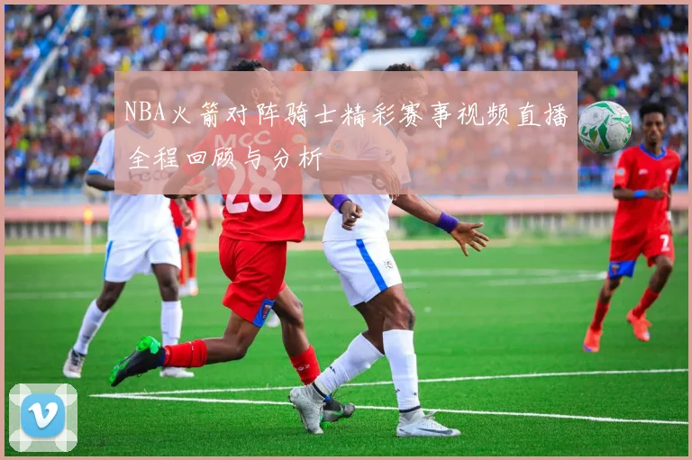 NBA火箭对阵骑士精彩赛事视频直播全程回顾与分析